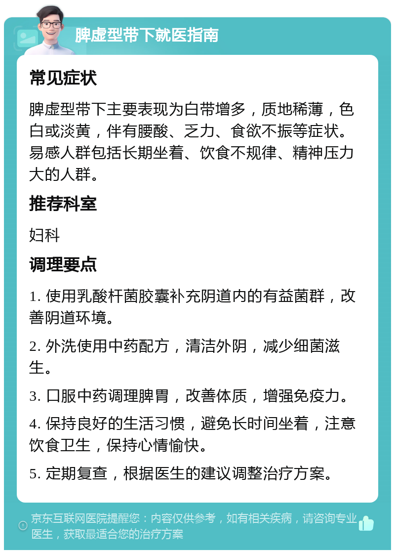 脾虚型带下就医指南 常见症状 脾虚型带下主要表现为白带增多，质地稀薄，色白或淡黄，伴有腰酸、乏力、食欲不振等症状。易感人群包括长期坐着、饮食不规律、精神压力大的人群。 推荐科室 妇科 调理要点 1. 使用乳酸杆菌胶囊补充阴道内的有益菌群，改善阴道环境。 2. 外洗使用中药配方，清洁外阴，减少细菌滋生。 3. 口服中药调理脾胃，改善体质，增强免疫力。 4. 保持良好的生活习惯，避免长时间坐着，注意饮食卫生，保持心情愉快。 5. 定期复查，根据医生的建议调整治疗方案。