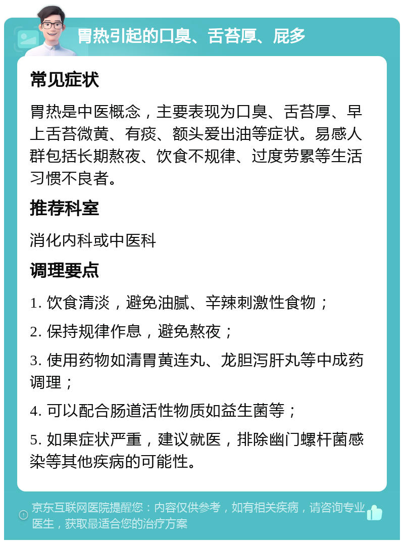 胃热引起的口臭、舌苔厚、屁多 常见症状 胃热是中医概念，主要表现为口臭、舌苔厚、早上舌苔微黄、有痰、额头爱出油等症状。易感人群包括长期熬夜、饮食不规律、过度劳累等生活习惯不良者。 推荐科室 消化内科或中医科 调理要点 1. 饮食清淡，避免油腻、辛辣刺激性食物； 2. 保持规律作息，避免熬夜； 3. 使用药物如清胃黄连丸、龙胆泻肝丸等中成药调理； 4. 可以配合肠道活性物质如益生菌等； 5. 如果症状严重，建议就医，排除幽门螺杆菌感染等其他疾病的可能性。