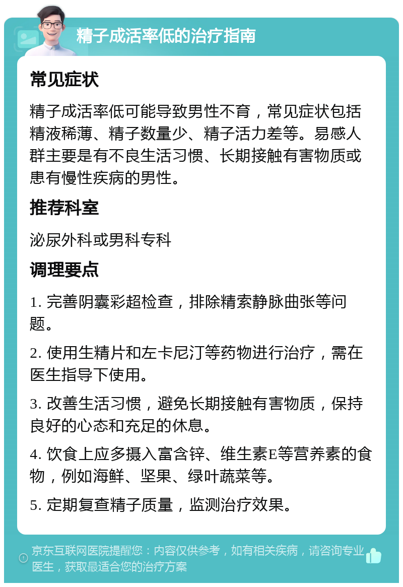 精子成活率低的治疗指南 常见症状 精子成活率低可能导致男性不育，常见症状包括精液稀薄、精子数量少、精子活力差等。易感人群主要是有不良生活习惯、长期接触有害物质或患有慢性疾病的男性。 推荐科室 泌尿外科或男科专科 调理要点 1. 完善阴囊彩超检查，排除精索静脉曲张等问题。 2. 使用生精片和左卡尼汀等药物进行治疗，需在医生指导下使用。 3. 改善生活习惯，避免长期接触有害物质，保持良好的心态和充足的休息。 4. 饮食上应多摄入富含锌、维生素E等营养素的食物，例如海鲜、坚果、绿叶蔬菜等。 5. 定期复查精子质量，监测治疗效果。