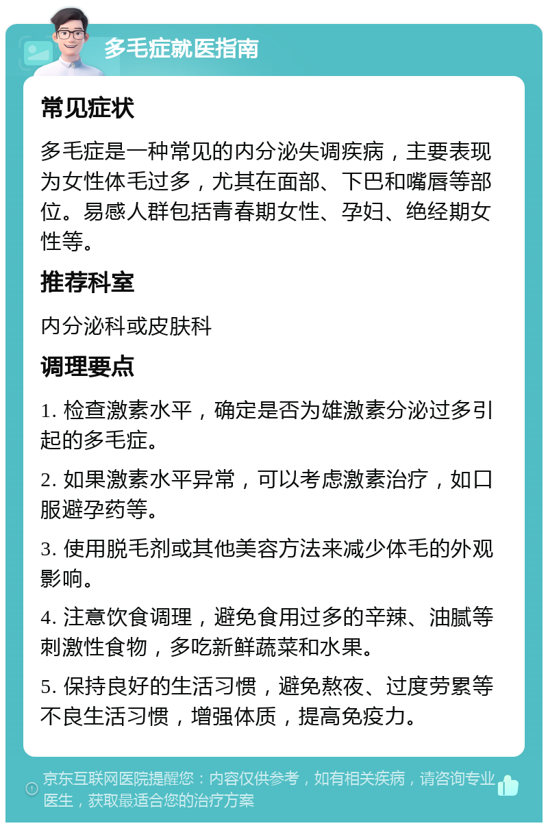 多毛症就医指南 常见症状 多毛症是一种常见的内分泌失调疾病，主要表现为女性体毛过多，尤其在面部、下巴和嘴唇等部位。易感人群包括青春期女性、孕妇、绝经期女性等。 推荐科室 内分泌科或皮肤科 调理要点 1. 检查激素水平，确定是否为雄激素分泌过多引起的多毛症。 2. 如果激素水平异常，可以考虑激素治疗，如口服避孕药等。 3. 使用脱毛剂或其他美容方法来减少体毛的外观影响。 4. 注意饮食调理，避免食用过多的辛辣、油腻等刺激性食物，多吃新鲜蔬菜和水果。 5. 保持良好的生活习惯，避免熬夜、过度劳累等不良生活习惯，增强体质，提高免疫力。