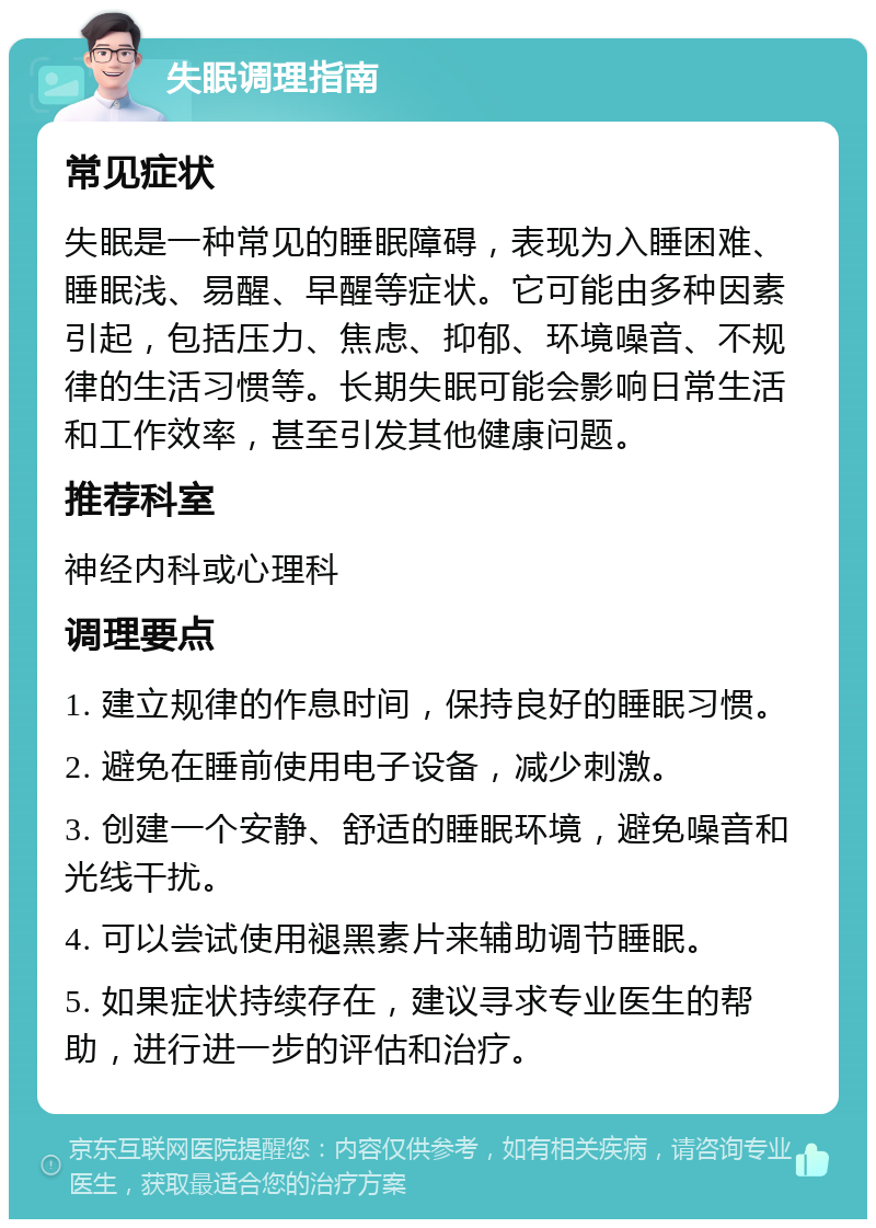 失眠调理指南 常见症状 失眠是一种常见的睡眠障碍，表现为入睡困难、睡眠浅、易醒、早醒等症状。它可能由多种因素引起，包括压力、焦虑、抑郁、环境噪音、不规律的生活习惯等。长期失眠可能会影响日常生活和工作效率，甚至引发其他健康问题。 推荐科室 神经内科或心理科 调理要点 1. 建立规律的作息时间，保持良好的睡眠习惯。 2. 避免在睡前使用电子设备，减少刺激。 3. 创建一个安静、舒适的睡眠环境，避免噪音和光线干扰。 4. 可以尝试使用褪黑素片来辅助调节睡眠。 5. 如果症状持续存在，建议寻求专业医生的帮助，进行进一步的评估和治疗。