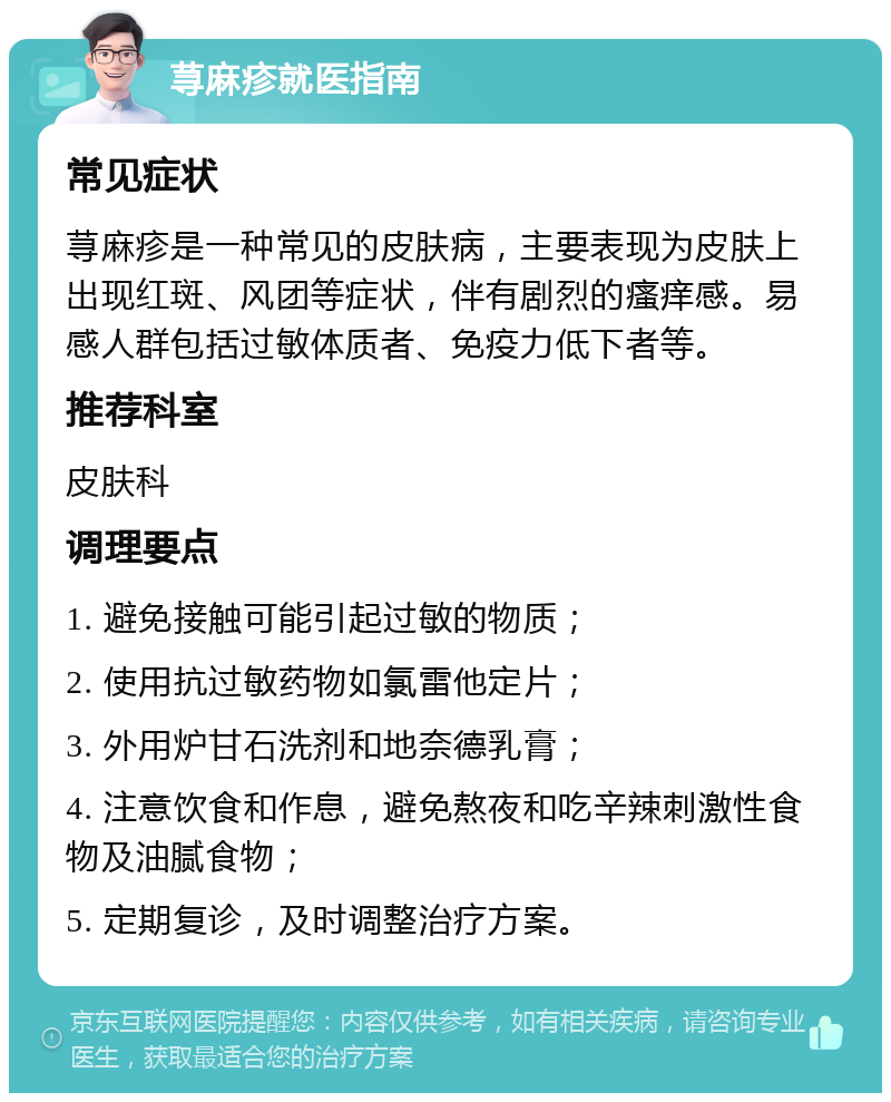 荨麻疹就医指南 常见症状 荨麻疹是一种常见的皮肤病，主要表现为皮肤上出现红斑、风团等症状，伴有剧烈的瘙痒感。易感人群包括过敏体质者、免疫力低下者等。 推荐科室 皮肤科 调理要点 1. 避免接触可能引起过敏的物质； 2. 使用抗过敏药物如氯雷他定片； 3. 外用炉甘石洗剂和地奈德乳膏； 4. 注意饮食和作息，避免熬夜和吃辛辣刺激性食物及油腻食物； 5. 定期复诊，及时调整治疗方案。