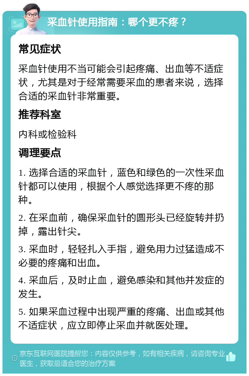 采血针使用指南：哪个更不疼？ 常见症状 采血针使用不当可能会引起疼痛、出血等不适症状，尤其是对于经常需要采血的患者来说，选择合适的采血针非常重要。 推荐科室 内科或检验科 调理要点 1. 选择合适的采血针，蓝色和绿色的一次性采血针都可以使用，根据个人感觉选择更不疼的那种。 2. 在采血前，确保采血针的圆形头已经旋转并扔掉，露出针尖。 3. 采血时，轻轻扎入手指，避免用力过猛造成不必要的疼痛和出血。 4. 采血后，及时止血，避免感染和其他并发症的发生。 5. 如果采血过程中出现严重的疼痛、出血或其他不适症状，应立即停止采血并就医处理。