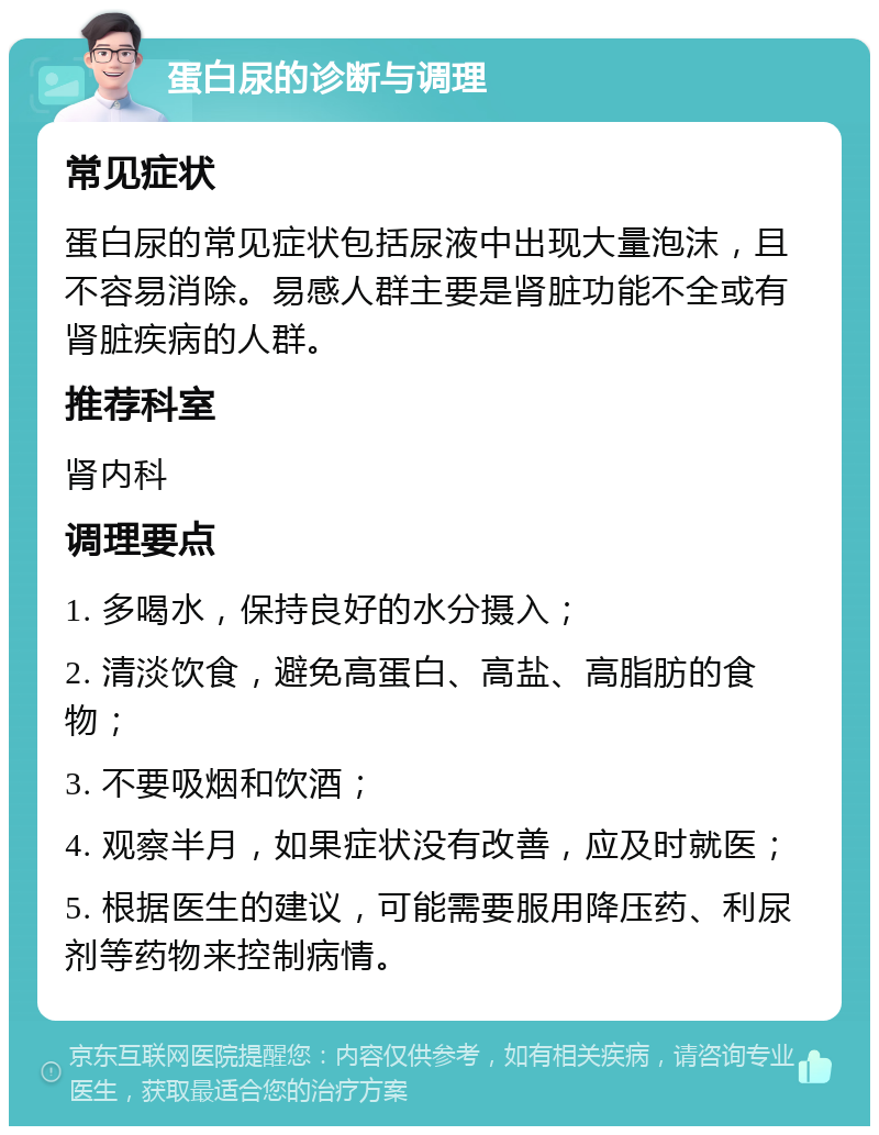 蛋白尿的诊断与调理 常见症状 蛋白尿的常见症状包括尿液中出现大量泡沫，且不容易消除。易感人群主要是肾脏功能不全或有肾脏疾病的人群。 推荐科室 肾内科 调理要点 1. 多喝水，保持良好的水分摄入； 2. 清淡饮食，避免高蛋白、高盐、高脂肪的食物； 3. 不要吸烟和饮酒； 4. 观察半月，如果症状没有改善，应及时就医； 5. 根据医生的建议，可能需要服用降压药、利尿剂等药物来控制病情。