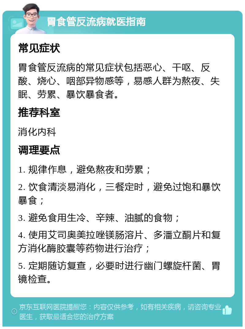 胃食管反流病就医指南 常见症状 胃食管反流病的常见症状包括恶心、干呕、反酸、烧心、咽部异物感等，易感人群为熬夜、失眠、劳累、暴饮暴食者。 推荐科室 消化内科 调理要点 1. 规律作息，避免熬夜和劳累； 2. 饮食清淡易消化，三餐定时，避免过饱和暴饮暴食； 3. 避免食用生冷、辛辣、油腻的食物； 4. 使用艾司奥美拉唑镁肠溶片、多潘立酮片和复方消化酶胶囊等药物进行治疗； 5. 定期随访复查，必要时进行幽门螺旋杆菌、胃镜检查。