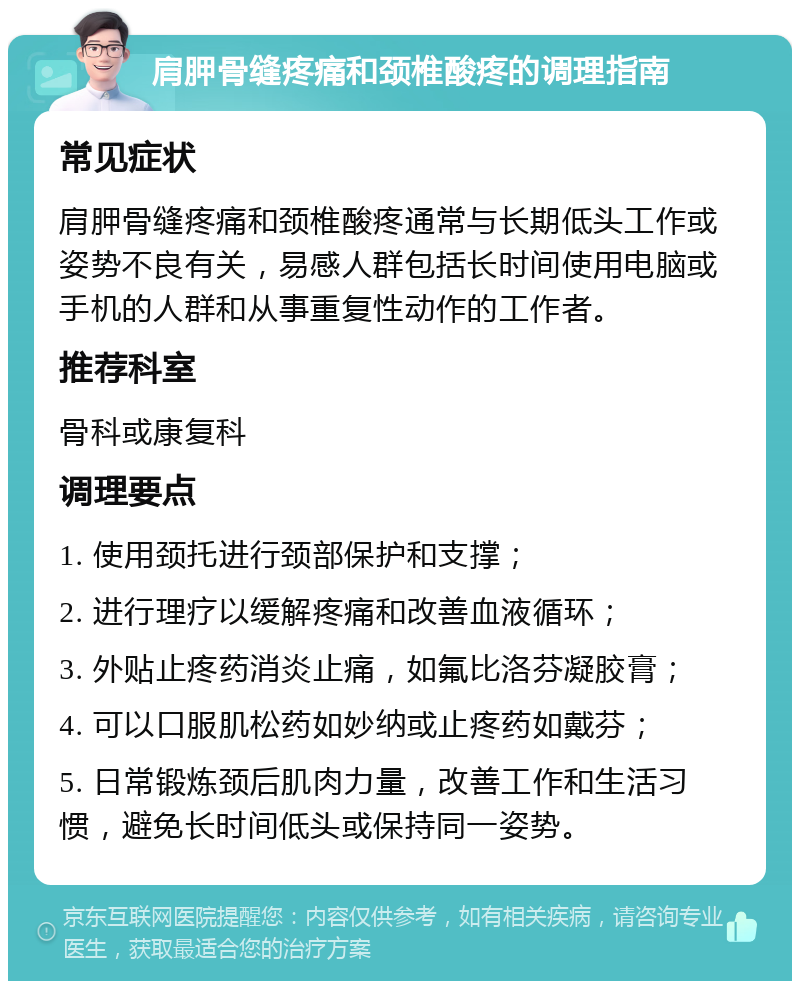 肩胛骨缝疼痛和颈椎酸疼的调理指南 常见症状 肩胛骨缝疼痛和颈椎酸疼通常与长期低头工作或姿势不良有关，易感人群包括长时间使用电脑或手机的人群和从事重复性动作的工作者。 推荐科室 骨科或康复科 调理要点 1. 使用颈托进行颈部保护和支撑； 2. 进行理疗以缓解疼痛和改善血液循环； 3. 外贴止疼药消炎止痛，如氟比洛芬凝胶膏； 4. 可以口服肌松药如妙纳或止疼药如戴芬； 5. 日常锻炼颈后肌肉力量，改善工作和生活习惯，避免长时间低头或保持同一姿势。