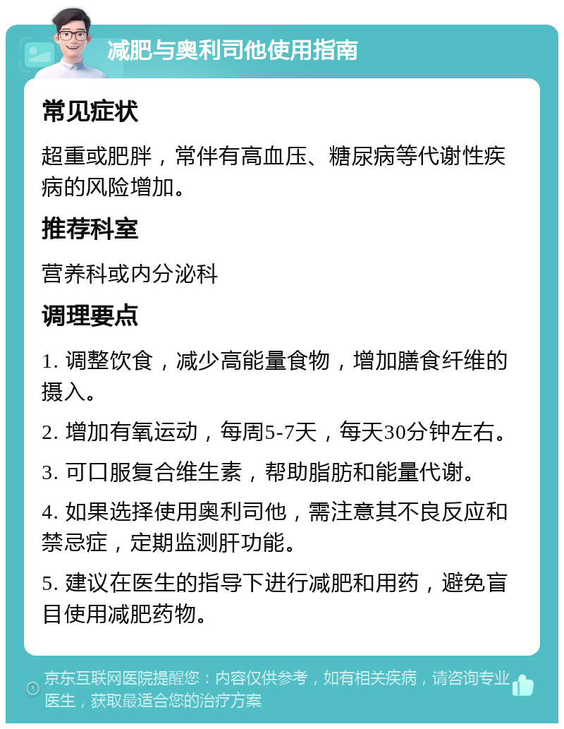 减肥与奥利司他使用指南 常见症状 超重或肥胖，常伴有高血压、糖尿病等代谢性疾病的风险增加。 推荐科室 营养科或内分泌科 调理要点 1. 调整饮食，减少高能量食物，增加膳食纤维的摄入。 2. 增加有氧运动，每周5-7天，每天30分钟左右。 3. 可口服复合维生素，帮助脂肪和能量代谢。 4. 如果选择使用奥利司他，需注意其不良反应和禁忌症，定期监测肝功能。 5. 建议在医生的指导下进行减肥和用药，避免盲目使用减肥药物。