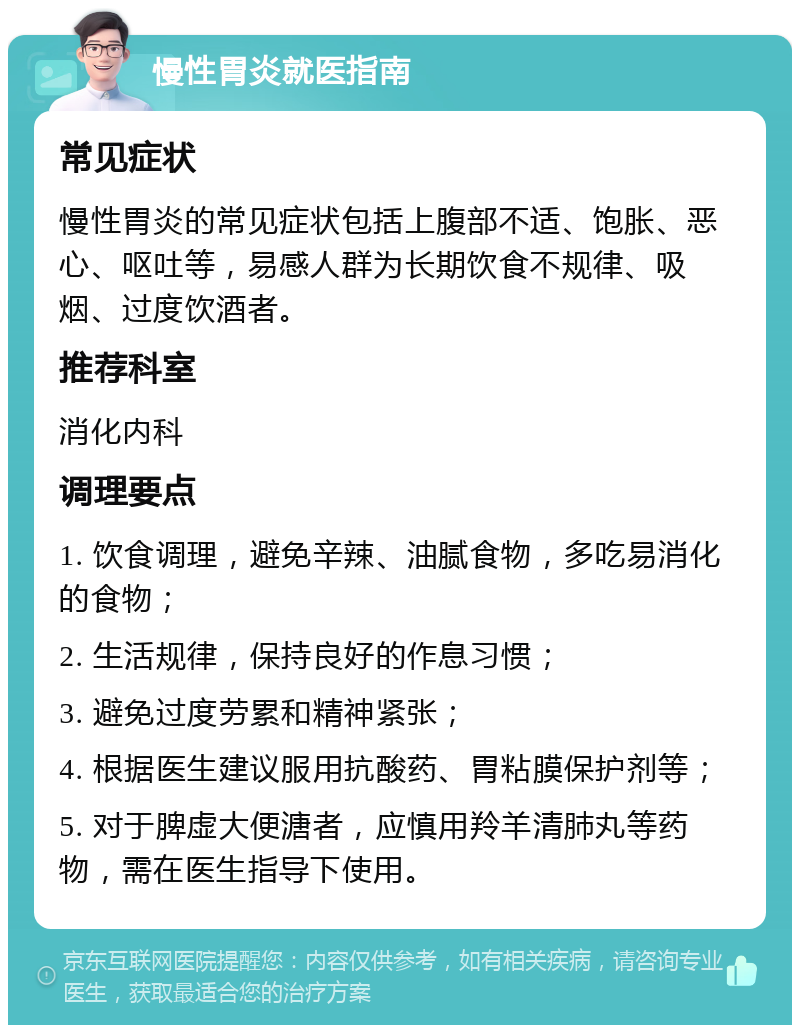 慢性胃炎就医指南 常见症状 慢性胃炎的常见症状包括上腹部不适、饱胀、恶心、呕吐等，易感人群为长期饮食不规律、吸烟、过度饮酒者。 推荐科室 消化内科 调理要点 1. 饮食调理，避免辛辣、油腻食物，多吃易消化的食物； 2. 生活规律，保持良好的作息习惯； 3. 避免过度劳累和精神紧张； 4. 根据医生建议服用抗酸药、胃粘膜保护剂等； 5. 对于脾虚大便溏者，应慎用羚羊清肺丸等药物，需在医生指导下使用。