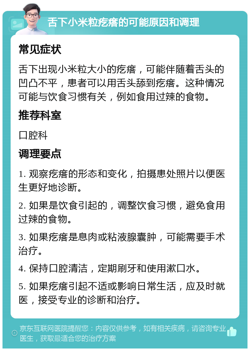 舌下小米粒疙瘩的可能原因和调理 常见症状 舌下出现小米粒大小的疙瘩，可能伴随着舌头的凹凸不平，患者可以用舌头舔到疙瘩。这种情况可能与饮食习惯有关，例如食用过辣的食物。 推荐科室 口腔科 调理要点 1. 观察疙瘩的形态和变化，拍摄患处照片以便医生更好地诊断。 2. 如果是饮食引起的，调整饮食习惯，避免食用过辣的食物。 3. 如果疙瘩是息肉或粘液腺囊肿，可能需要手术治疗。 4. 保持口腔清洁，定期刷牙和使用漱口水。 5. 如果疙瘩引起不适或影响日常生活，应及时就医，接受专业的诊断和治疗。