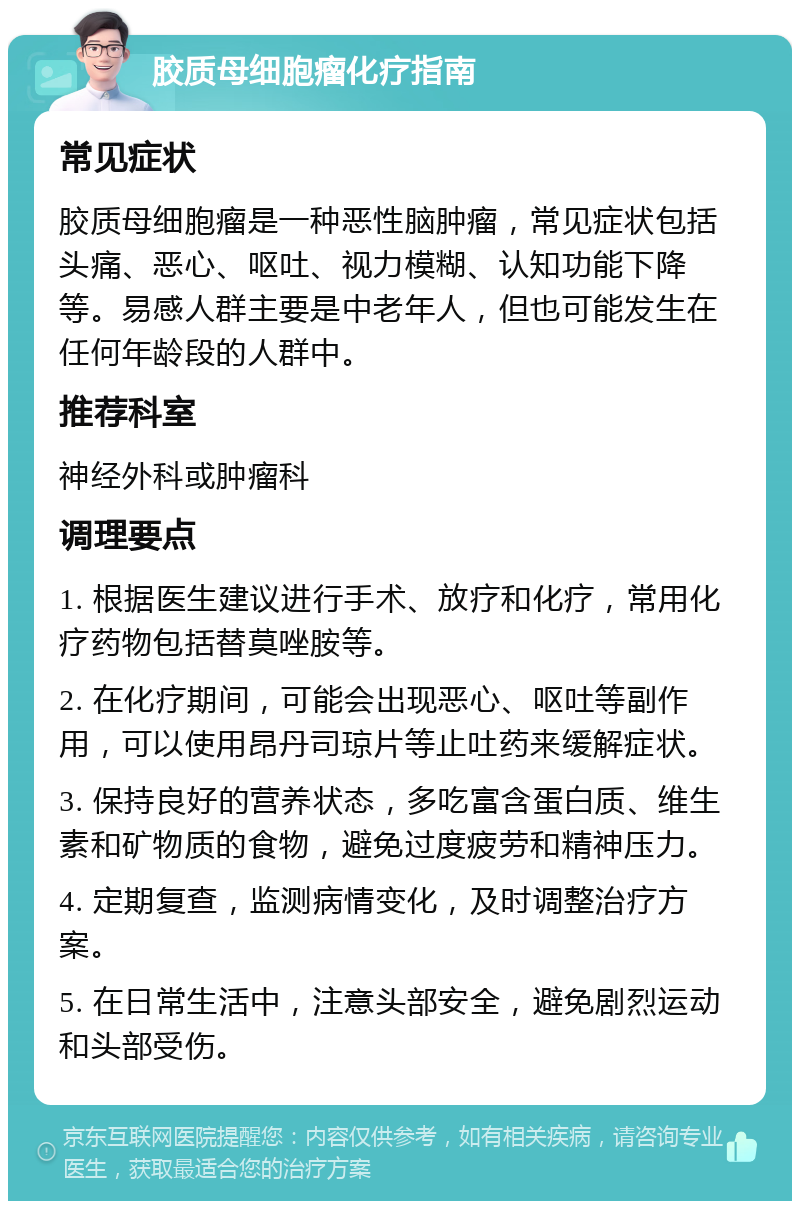 胶质母细胞瘤化疗指南 常见症状 胶质母细胞瘤是一种恶性脑肿瘤，常见症状包括头痛、恶心、呕吐、视力模糊、认知功能下降等。易感人群主要是中老年人，但也可能发生在任何年龄段的人群中。 推荐科室 神经外科或肿瘤科 调理要点 1. 根据医生建议进行手术、放疗和化疗，常用化疗药物包括替莫唑胺等。 2. 在化疗期间，可能会出现恶心、呕吐等副作用，可以使用昂丹司琼片等止吐药来缓解症状。 3. 保持良好的营养状态，多吃富含蛋白质、维生素和矿物质的食物，避免过度疲劳和精神压力。 4. 定期复查，监测病情变化，及时调整治疗方案。 5. 在日常生活中，注意头部安全，避免剧烈运动和头部受伤。