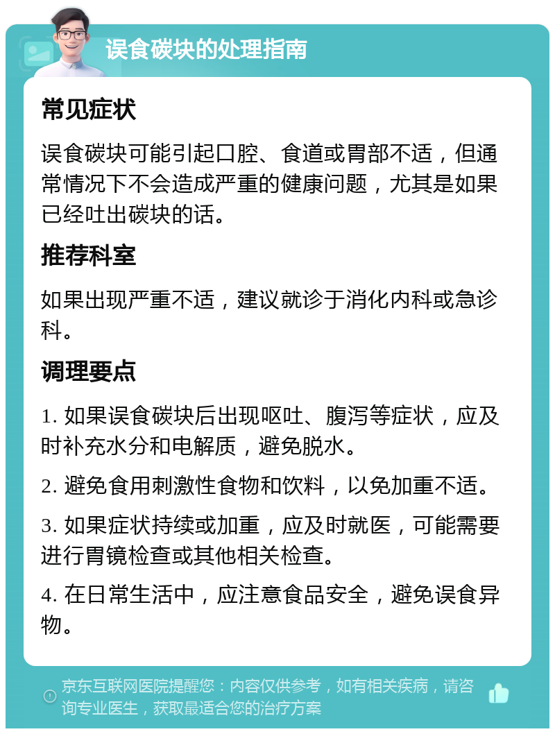 误食碳块的处理指南 常见症状 误食碳块可能引起口腔、食道或胃部不适，但通常情况下不会造成严重的健康问题，尤其是如果已经吐出碳块的话。 推荐科室 如果出现严重不适，建议就诊于消化内科或急诊科。 调理要点 1. 如果误食碳块后出现呕吐、腹泻等症状，应及时补充水分和电解质，避免脱水。 2. 避免食用刺激性食物和饮料，以免加重不适。 3. 如果症状持续或加重，应及时就医，可能需要进行胃镜检查或其他相关检查。 4. 在日常生活中，应注意食品安全，避免误食异物。