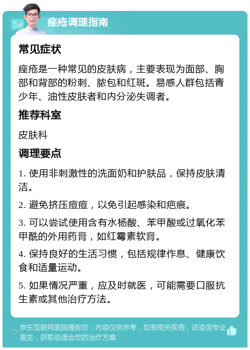 痤疮调理指南 常见症状 痤疮是一种常见的皮肤病，主要表现为面部、胸部和背部的粉刺、脓包和红斑。易感人群包括青少年、油性皮肤者和内分泌失调者。 推荐科室 皮肤科 调理要点 1. 使用非刺激性的洗面奶和护肤品，保持皮肤清洁。 2. 避免挤压痘痘，以免引起感染和疤痕。 3. 可以尝试使用含有水杨酸、苯甲酸或过氧化苯甲酰的外用药膏，如红霉素软膏。 4. 保持良好的生活习惯，包括规律作息、健康饮食和适量运动。 5. 如果情况严重，应及时就医，可能需要口服抗生素或其他治疗方法。