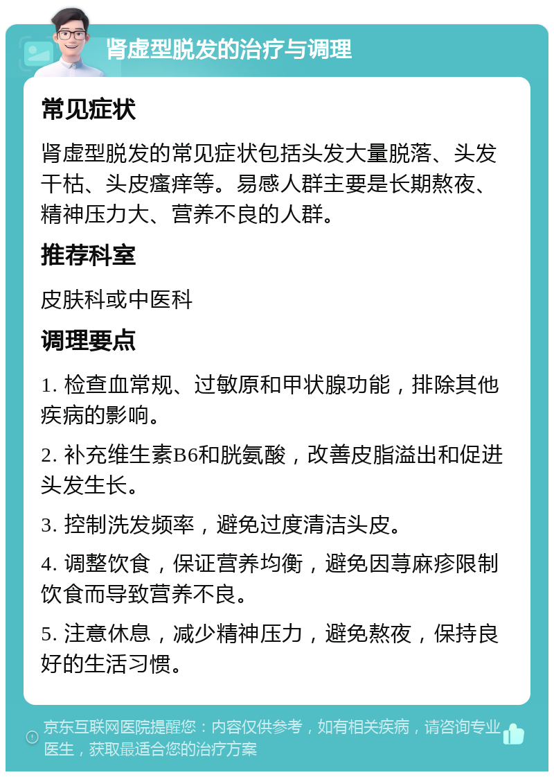 肾虚型脱发的治疗与调理 常见症状 肾虚型脱发的常见症状包括头发大量脱落、头发干枯、头皮瘙痒等。易感人群主要是长期熬夜、精神压力大、营养不良的人群。 推荐科室 皮肤科或中医科 调理要点 1. 检查血常规、过敏原和甲状腺功能，排除其他疾病的影响。 2. 补充维生素B6和胱氨酸，改善皮脂溢出和促进头发生长。 3. 控制洗发频率，避免过度清洁头皮。 4. 调整饮食，保证营养均衡，避免因荨麻疹限制饮食而导致营养不良。 5. 注意休息，减少精神压力，避免熬夜，保持良好的生活习惯。