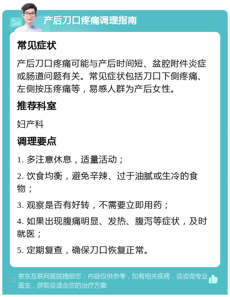 产后刀口疼痛调理指南 常见症状 产后刀口疼痛可能与产后时间短、盆腔附件炎症或肠道问题有关。常见症状包括刀口下侧疼痛、左侧按压疼痛等，易感人群为产后女性。 推荐科室 妇产科 调理要点 1. 多注意休息，适量活动； 2. 饮食均衡，避免辛辣、过于油腻或生冷的食物； 3. 观察是否有好转，不需要立即用药； 4. 如果出现腹痛明显、发热、腹泻等症状，及时就医； 5. 定期复查，确保刀口恢复正常。