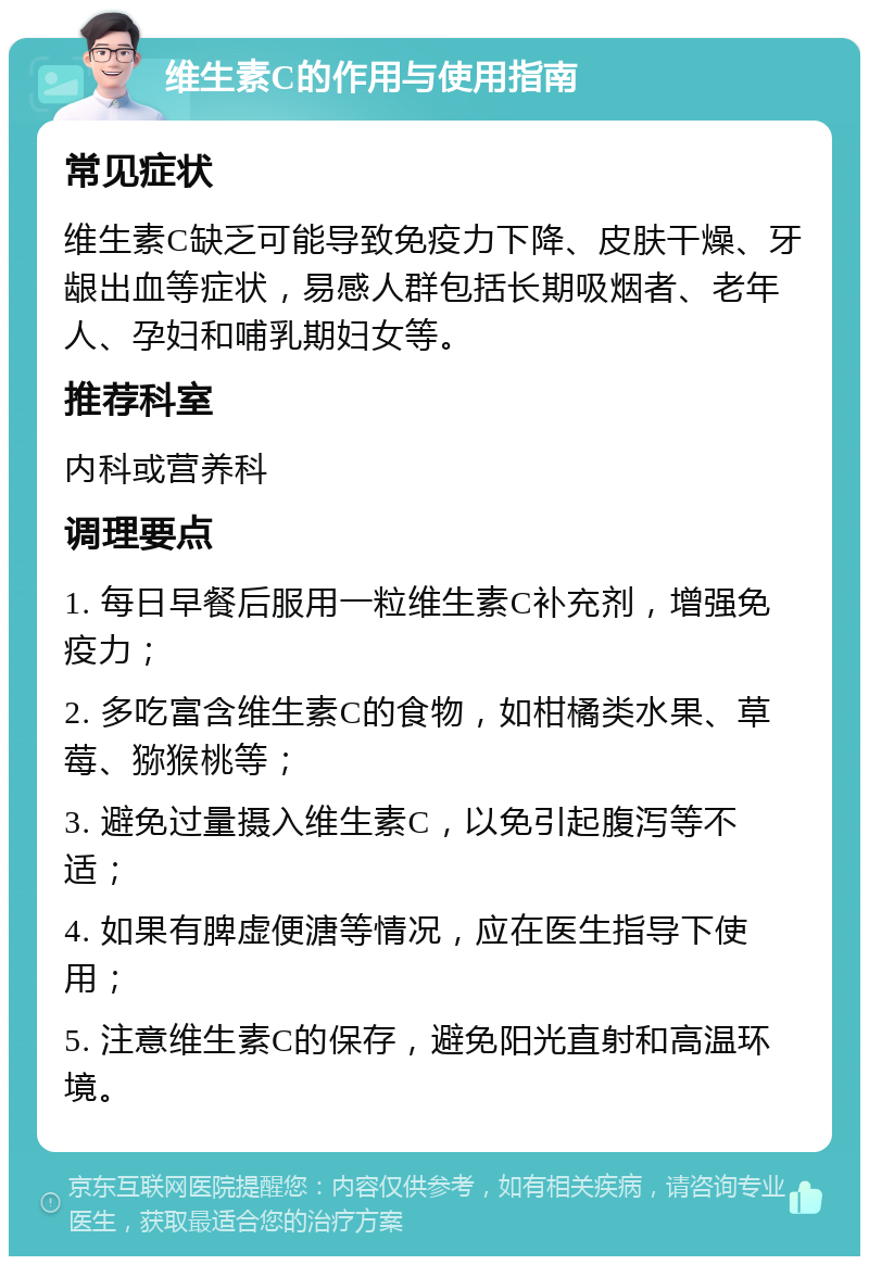 维生素C的作用与使用指南 常见症状 维生素C缺乏可能导致免疫力下降、皮肤干燥、牙龈出血等症状，易感人群包括长期吸烟者、老年人、孕妇和哺乳期妇女等。 推荐科室 内科或营养科 调理要点 1. 每日早餐后服用一粒维生素C补充剂，增强免疫力； 2. 多吃富含维生素C的食物，如柑橘类水果、草莓、猕猴桃等； 3. 避免过量摄入维生素C，以免引起腹泻等不适； 4. 如果有脾虚便溏等情况，应在医生指导下使用； 5. 注意维生素C的保存，避免阳光直射和高温环境。