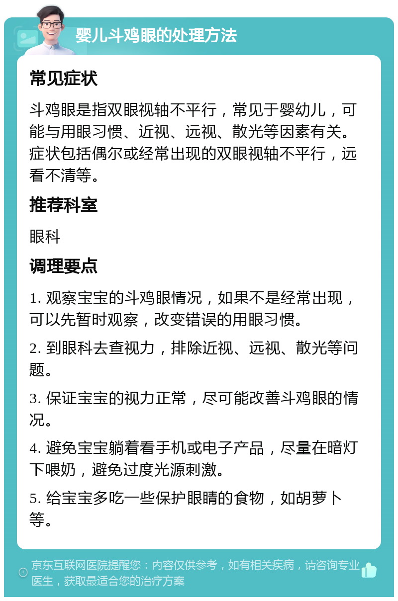 婴儿斗鸡眼的处理方法 常见症状 斗鸡眼是指双眼视轴不平行，常见于婴幼儿，可能与用眼习惯、近视、远视、散光等因素有关。症状包括偶尔或经常出现的双眼视轴不平行，远看不清等。 推荐科室 眼科 调理要点 1. 观察宝宝的斗鸡眼情况，如果不是经常出现，可以先暂时观察，改变错误的用眼习惯。 2. 到眼科去查视力，排除近视、远视、散光等问题。 3. 保证宝宝的视力正常，尽可能改善斗鸡眼的情况。 4. 避免宝宝躺着看手机或电子产品，尽量在暗灯下喂奶，避免过度光源刺激。 5. 给宝宝多吃一些保护眼睛的食物，如胡萝卜等。