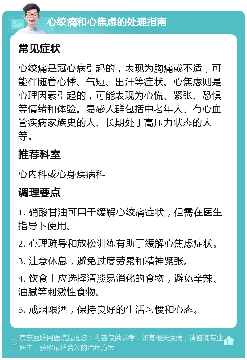 心绞痛和心焦虑的处理指南 常见症状 心绞痛是冠心病引起的，表现为胸痛或不适，可能伴随着心悸、气短、出汗等症状。心焦虑则是心理因素引起的，可能表现为心慌、紧张、恐惧等情绪和体验。易感人群包括中老年人、有心血管疾病家族史的人、长期处于高压力状态的人等。 推荐科室 心内科或心身疾病科 调理要点 1. 硝酸甘油可用于缓解心绞痛症状，但需在医生指导下使用。 2. 心理疏导和放松训练有助于缓解心焦虑症状。 3. 注意休息，避免过度劳累和精神紧张。 4. 饮食上应选择清淡易消化的食物，避免辛辣、油腻等刺激性食物。 5. 戒烟限酒，保持良好的生活习惯和心态。