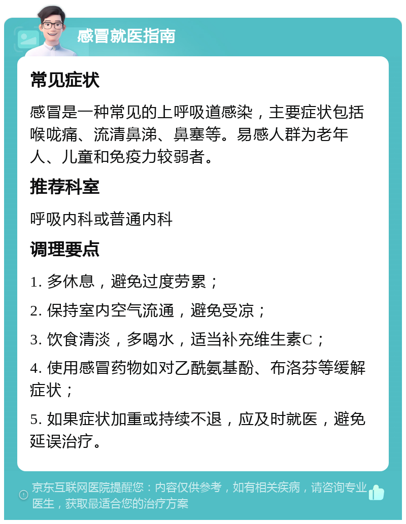 感冒就医指南 常见症状 感冒是一种常见的上呼吸道感染，主要症状包括喉咙痛、流清鼻涕、鼻塞等。易感人群为老年人、儿童和免疫力较弱者。 推荐科室 呼吸内科或普通内科 调理要点 1. 多休息，避免过度劳累； 2. 保持室内空气流通，避免受凉； 3. 饮食清淡，多喝水，适当补充维生素C； 4. 使用感冒药物如对乙酰氨基酚、布洛芬等缓解症状； 5. 如果症状加重或持续不退，应及时就医，避免延误治疗。