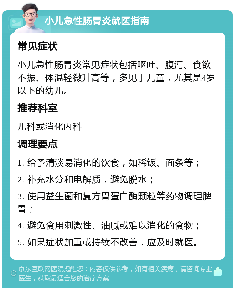 小儿急性肠胃炎就医指南 常见症状 小儿急性肠胃炎常见症状包括呕吐、腹泻、食欲不振、体温轻微升高等，多见于儿童，尤其是4岁以下的幼儿。 推荐科室 儿科或消化内科 调理要点 1. 给予清淡易消化的饮食，如稀饭、面条等； 2. 补充水分和电解质，避免脱水； 3. 使用益生菌和复方胃蛋白酶颗粒等药物调理脾胃； 4. 避免食用刺激性、油腻或难以消化的食物； 5. 如果症状加重或持续不改善，应及时就医。