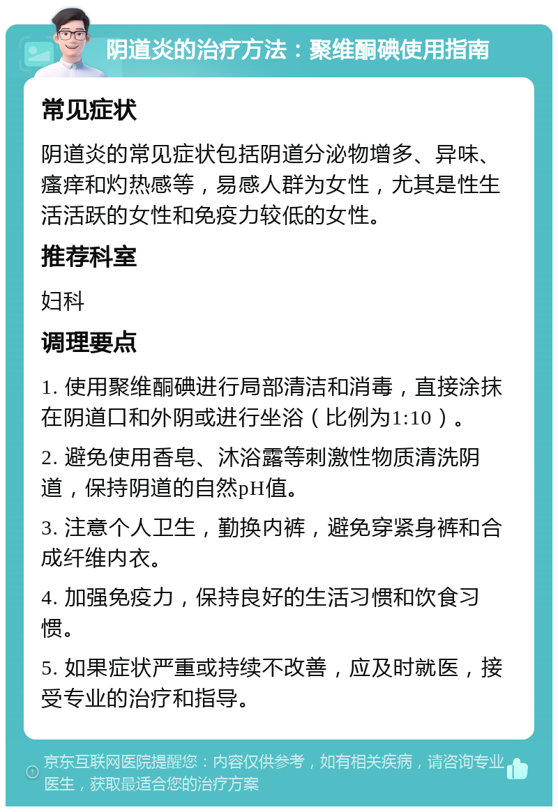 阴道炎的治疗方法：聚维酮碘使用指南 常见症状 阴道炎的常见症状包括阴道分泌物增多、异味、瘙痒和灼热感等，易感人群为女性，尤其是性生活活跃的女性和免疫力较低的女性。 推荐科室 妇科 调理要点 1. 使用聚维酮碘进行局部清洁和消毒，直接涂抹在阴道口和外阴或进行坐浴（比例为1:10）。 2. 避免使用香皂、沐浴露等刺激性物质清洗阴道，保持阴道的自然pH值。 3. 注意个人卫生，勤换内裤，避免穿紧身裤和合成纤维内衣。 4. 加强免疫力，保持良好的生活习惯和饮食习惯。 5. 如果症状严重或持续不改善，应及时就医，接受专业的治疗和指导。