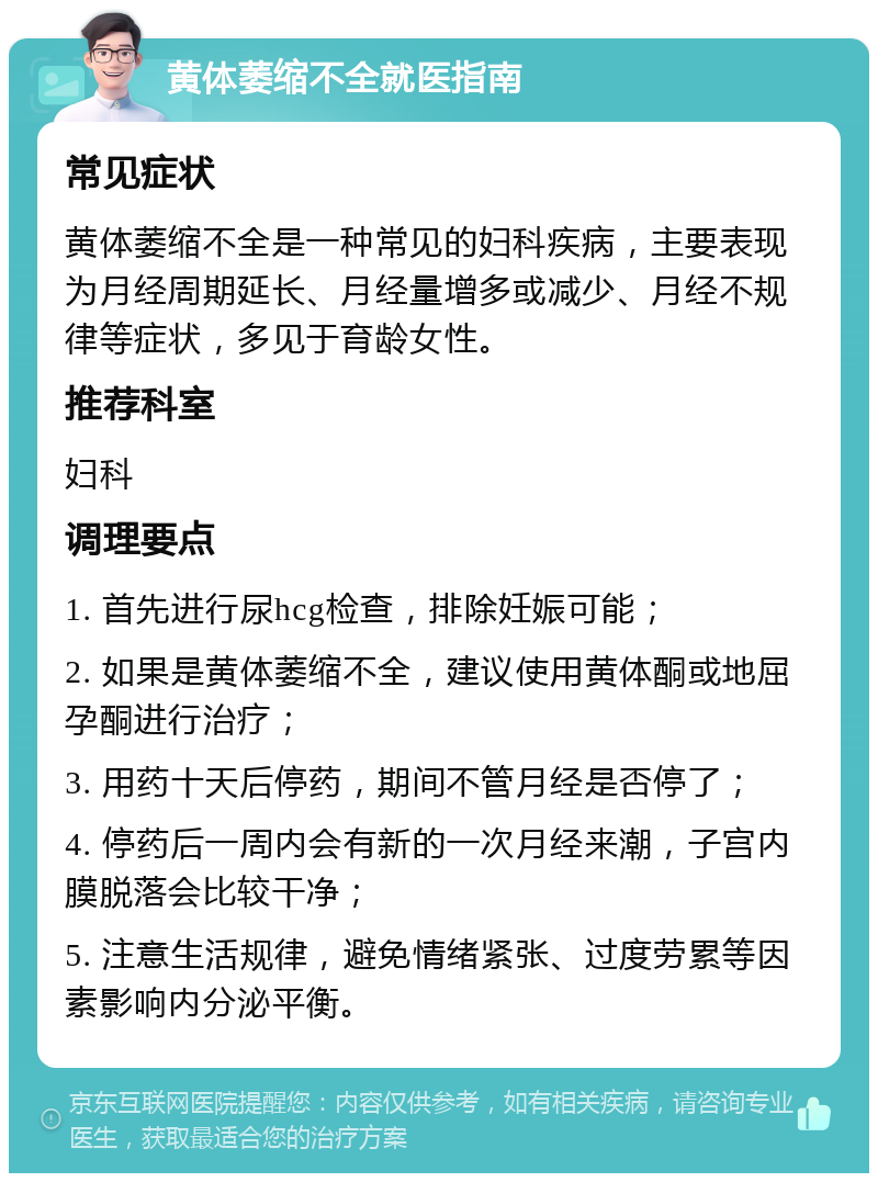 黄体萎缩不全就医指南 常见症状 黄体萎缩不全是一种常见的妇科疾病，主要表现为月经周期延长、月经量增多或减少、月经不规律等症状，多见于育龄女性。 推荐科室 妇科 调理要点 1. 首先进行尿hcg检查，排除妊娠可能； 2. 如果是黄体萎缩不全，建议使用黄体酮或地屈孕酮进行治疗； 3. 用药十天后停药，期间不管月经是否停了； 4. 停药后一周内会有新的一次月经来潮，子宫内膜脱落会比较干净； 5. 注意生活规律，避免情绪紧张、过度劳累等因素影响内分泌平衡。