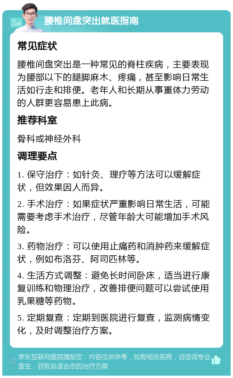 腰椎间盘突出就医指南 常见症状 腰椎间盘突出是一种常见的脊柱疾病，主要表现为腰部以下的腿脚麻木、疼痛，甚至影响日常生活如行走和排便。老年人和长期从事重体力劳动的人群更容易患上此病。 推荐科室 骨科或神经外科 调理要点 1. 保守治疗：如针灸、理疗等方法可以缓解症状，但效果因人而异。 2. 手术治疗：如果症状严重影响日常生活，可能需要考虑手术治疗，尽管年龄大可能增加手术风险。 3. 药物治疗：可以使用止痛药和消肿药来缓解症状，例如布洛芬、阿司匹林等。 4. 生活方式调整：避免长时间卧床，适当进行康复训练和物理治疗，改善排便问题可以尝试使用乳果糖等药物。 5. 定期复查：定期到医院进行复查，监测病情变化，及时调整治疗方案。