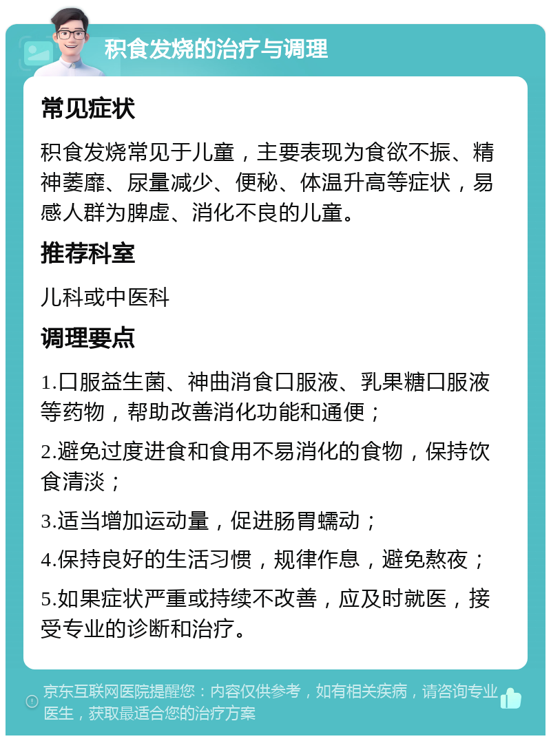 积食发烧的治疗与调理 常见症状 积食发烧常见于儿童，主要表现为食欲不振、精神萎靡、尿量减少、便秘、体温升高等症状，易感人群为脾虚、消化不良的儿童。 推荐科室 儿科或中医科 调理要点 1.口服益生菌、神曲消食口服液、乳果糖口服液等药物，帮助改善消化功能和通便； 2.避免过度进食和食用不易消化的食物，保持饮食清淡； 3.适当增加运动量，促进肠胃蠕动； 4.保持良好的生活习惯，规律作息，避免熬夜； 5.如果症状严重或持续不改善，应及时就医，接受专业的诊断和治疗。