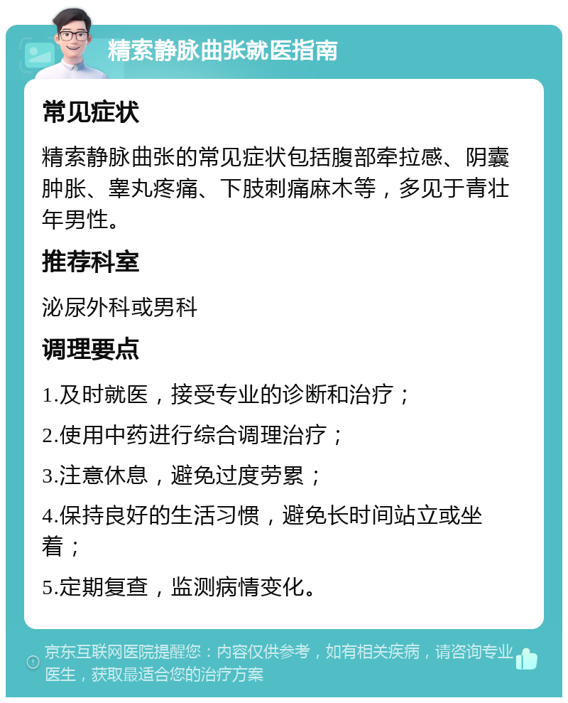 精索静脉曲张就医指南 常见症状 精索静脉曲张的常见症状包括腹部牵拉感、阴囊肿胀、睾丸疼痛、下肢刺痛麻木等，多见于青壮年男性。 推荐科室 泌尿外科或男科 调理要点 1.及时就医，接受专业的诊断和治疗； 2.使用中药进行综合调理治疗； 3.注意休息，避免过度劳累； 4.保持良好的生活习惯，避免长时间站立或坐着； 5.定期复查，监测病情变化。