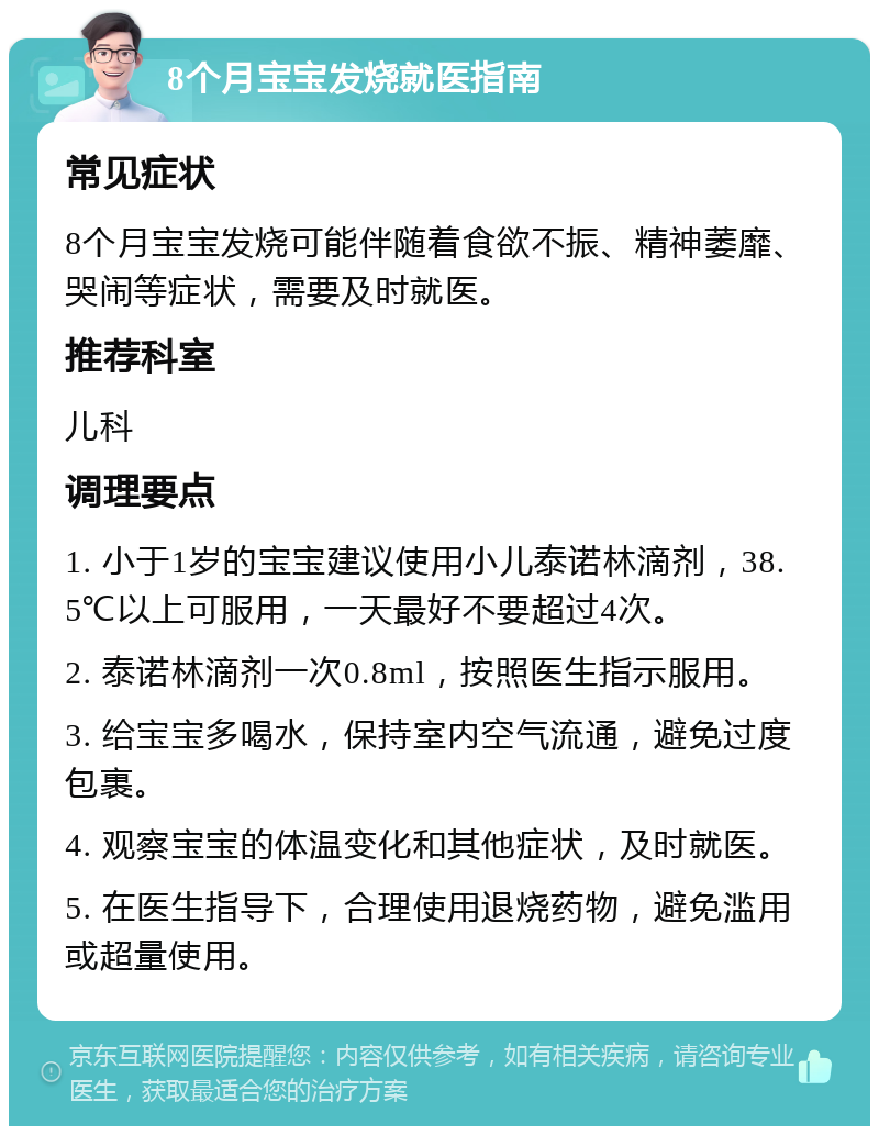 8个月宝宝发烧就医指南 常见症状 8个月宝宝发烧可能伴随着食欲不振、精神萎靡、哭闹等症状，需要及时就医。 推荐科室 儿科 调理要点 1. 小于1岁的宝宝建议使用小儿泰诺林滴剂，38.5℃以上可服用，一天最好不要超过4次。 2. 泰诺林滴剂一次0.8ml，按照医生指示服用。 3. 给宝宝多喝水，保持室内空气流通，避免过度包裹。 4. 观察宝宝的体温变化和其他症状，及时就医。 5. 在医生指导下，合理使用退烧药物，避免滥用或超量使用。