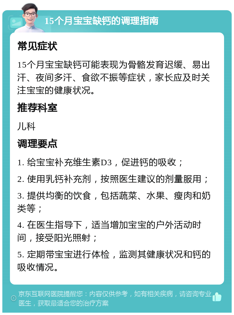 15个月宝宝缺钙的调理指南 常见症状 15个月宝宝缺钙可能表现为骨骼发育迟缓、易出汗、夜间多汗、食欲不振等症状，家长应及时关注宝宝的健康状况。 推荐科室 儿科 调理要点 1. 给宝宝补充维生素D3，促进钙的吸收； 2. 使用乳钙补充剂，按照医生建议的剂量服用； 3. 提供均衡的饮食，包括蔬菜、水果、瘦肉和奶类等； 4. 在医生指导下，适当增加宝宝的户外活动时间，接受阳光照射； 5. 定期带宝宝进行体检，监测其健康状况和钙的吸收情况。