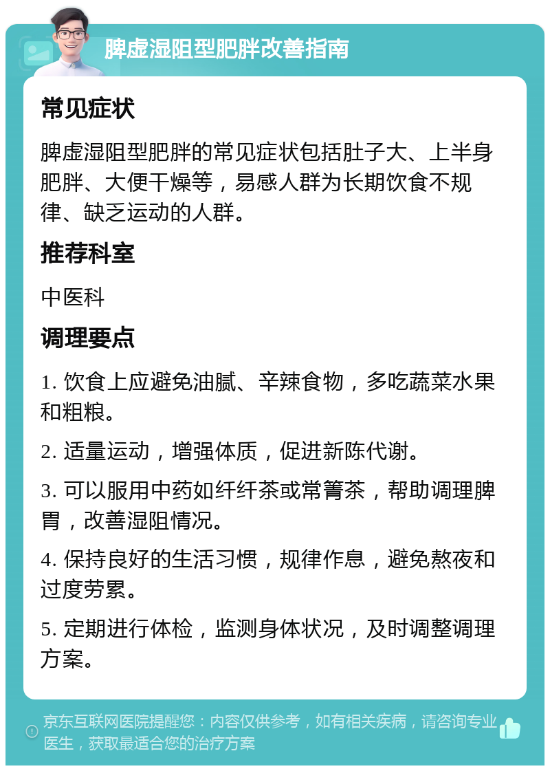 脾虚湿阻型肥胖改善指南 常见症状 脾虚湿阻型肥胖的常见症状包括肚子大、上半身肥胖、大便干燥等，易感人群为长期饮食不规律、缺乏运动的人群。 推荐科室 中医科 调理要点 1. 饮食上应避免油腻、辛辣食物，多吃蔬菜水果和粗粮。 2. 适量运动，增强体质，促进新陈代谢。 3. 可以服用中药如纤纤茶或常箐茶，帮助调理脾胃，改善湿阻情况。 4. 保持良好的生活习惯，规律作息，避免熬夜和过度劳累。 5. 定期进行体检，监测身体状况，及时调整调理方案。