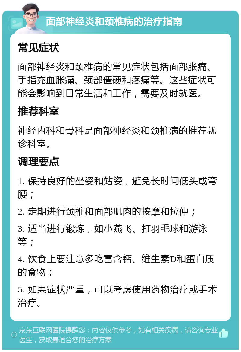 面部神经炎和颈椎病的治疗指南 常见症状 面部神经炎和颈椎病的常见症状包括面部胀痛、手指充血胀痛、颈部僵硬和疼痛等。这些症状可能会影响到日常生活和工作，需要及时就医。 推荐科室 神经内科和骨科是面部神经炎和颈椎病的推荐就诊科室。 调理要点 1. 保持良好的坐姿和站姿，避免长时间低头或弯腰； 2. 定期进行颈椎和面部肌肉的按摩和拉伸； 3. 适当进行锻炼，如小燕飞、打羽毛球和游泳等； 4. 饮食上要注意多吃富含钙、维生素D和蛋白质的食物； 5. 如果症状严重，可以考虑使用药物治疗或手术治疗。