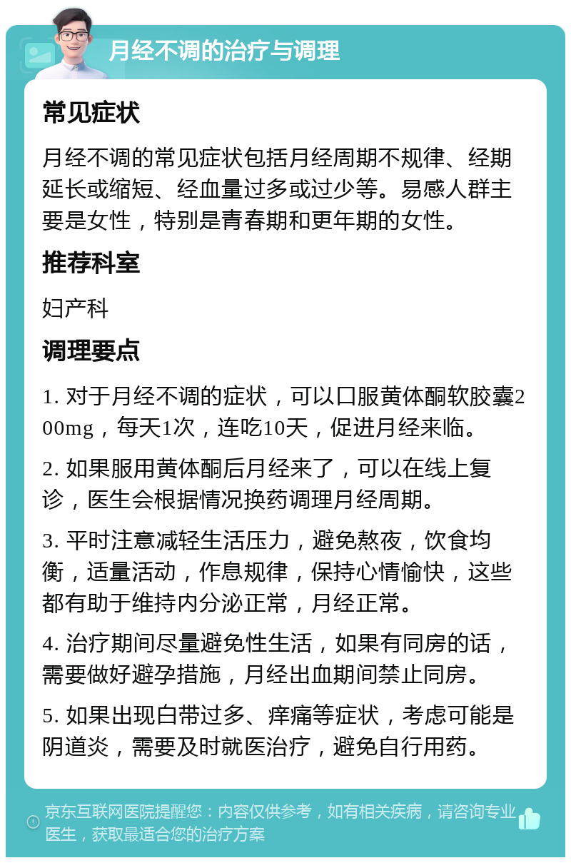 月经不调的治疗与调理 常见症状 月经不调的常见症状包括月经周期不规律、经期延长或缩短、经血量过多或过少等。易感人群主要是女性，特别是青春期和更年期的女性。 推荐科室 妇产科 调理要点 1. 对于月经不调的症状，可以口服黄体酮软胶囊200mg，每天1次，连吃10天，促进月经来临。 2. 如果服用黄体酮后月经来了，可以在线上复诊，医生会根据情况换药调理月经周期。 3. 平时注意减轻生活压力，避免熬夜，饮食均衡，适量活动，作息规律，保持心情愉快，这些都有助于维持内分泌正常，月经正常。 4. 治疗期间尽量避免性生活，如果有同房的话，需要做好避孕措施，月经出血期间禁止同房。 5. 如果出现白带过多、痒痛等症状，考虑可能是阴道炎，需要及时就医治疗，避免自行用药。