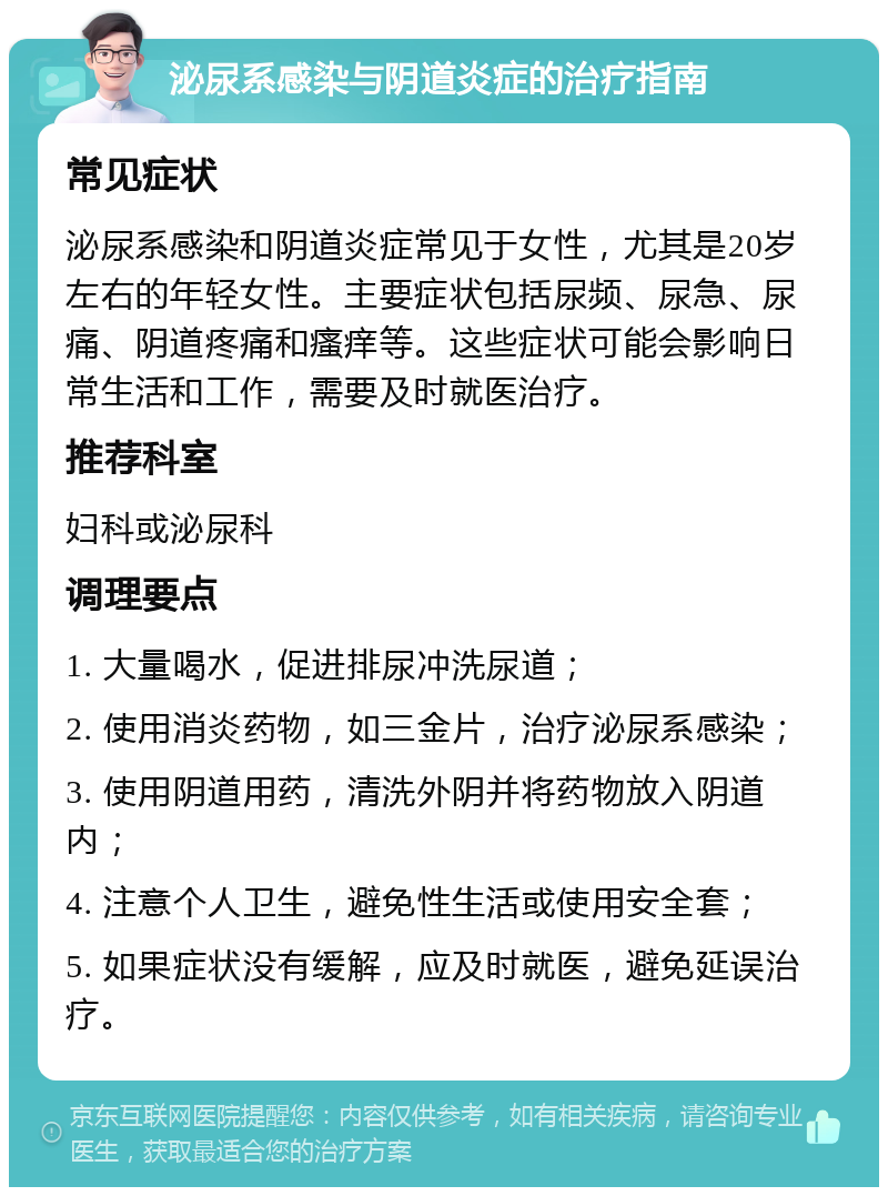 泌尿系感染与阴道炎症的治疗指南 常见症状 泌尿系感染和阴道炎症常见于女性，尤其是20岁左右的年轻女性。主要症状包括尿频、尿急、尿痛、阴道疼痛和瘙痒等。这些症状可能会影响日常生活和工作，需要及时就医治疗。 推荐科室 妇科或泌尿科 调理要点 1. 大量喝水，促进排尿冲洗尿道； 2. 使用消炎药物，如三金片，治疗泌尿系感染； 3. 使用阴道用药，清洗外阴并将药物放入阴道内； 4. 注意个人卫生，避免性生活或使用安全套； 5. 如果症状没有缓解，应及时就医，避免延误治疗。