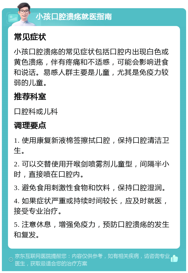 小孩口腔溃疡就医指南 常见症状 小孩口腔溃疡的常见症状包括口腔内出现白色或黄色溃疡，伴有疼痛和不适感，可能会影响进食和说话。易感人群主要是儿童，尤其是免疫力较弱的儿童。 推荐科室 口腔科或儿科 调理要点 1. 使用康复新液棉签擦拭口腔，保持口腔清洁卫生。 2. 可以交替使用开喉剑喷雾剂儿童型，间隔半小时，直接喷在口腔内。 3. 避免食用刺激性食物和饮料，保持口腔湿润。 4. 如果症状严重或持续时间较长，应及时就医，接受专业治疗。 5. 注意休息，增强免疫力，预防口腔溃疡的发生和复发。