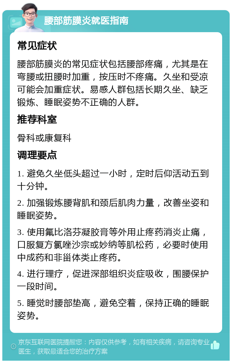 腰部筋膜炎就医指南 常见症状 腰部筋膜炎的常见症状包括腰部疼痛，尤其是在弯腰或扭腰时加重，按压时不疼痛。久坐和受凉可能会加重症状。易感人群包括长期久坐、缺乏锻炼、睡眠姿势不正确的人群。 推荐科室 骨科或康复科 调理要点 1. 避免久坐低头超过一小时，定时后仰活动五到十分钟。 2. 加强锻炼腰背肌和颈后肌肉力量，改善坐姿和睡眠姿势。 3. 使用氟比洛芬凝胶膏等外用止疼药消炎止痛，口服复方氯唑沙宗或妙纳等肌松药，必要时使用中成药和非甾体类止疼药。 4. 进行理疗，促进深部组织炎症吸收，围腰保护一段时间。 5. 睡觉时腰部垫高，避免空着，保持正确的睡眠姿势。