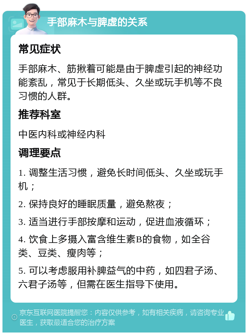 手部麻木与脾虚的关系 常见症状 手部麻木、筋揪着可能是由于脾虚引起的神经功能紊乱，常见于长期低头、久坐或玩手机等不良习惯的人群。 推荐科室 中医内科或神经内科 调理要点 1. 调整生活习惯，避免长时间低头、久坐或玩手机； 2. 保持良好的睡眠质量，避免熬夜； 3. 适当进行手部按摩和运动，促进血液循环； 4. 饮食上多摄入富含维生素B的食物，如全谷类、豆类、瘦肉等； 5. 可以考虑服用补脾益气的中药，如四君子汤、六君子汤等，但需在医生指导下使用。