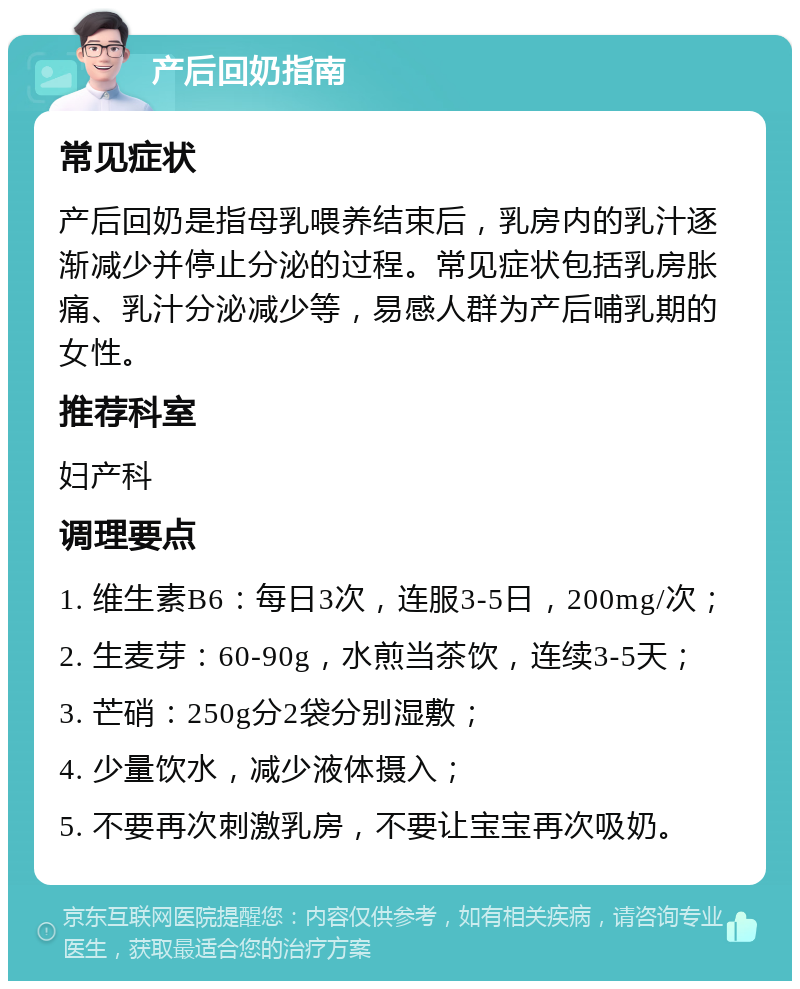 产后回奶指南 常见症状 产后回奶是指母乳喂养结束后，乳房内的乳汁逐渐减少并停止分泌的过程。常见症状包括乳房胀痛、乳汁分泌减少等，易感人群为产后哺乳期的女性。 推荐科室 妇产科 调理要点 1. 维生素B6：每日3次，连服3-5日，200mg/次； 2. 生麦芽：60-90g，水煎当茶饮，连续3-5天； 3. 芒硝：250g分2袋分别湿敷； 4. 少量饮水，减少液体摄入； 5. 不要再次刺激乳房，不要让宝宝再次吸奶。