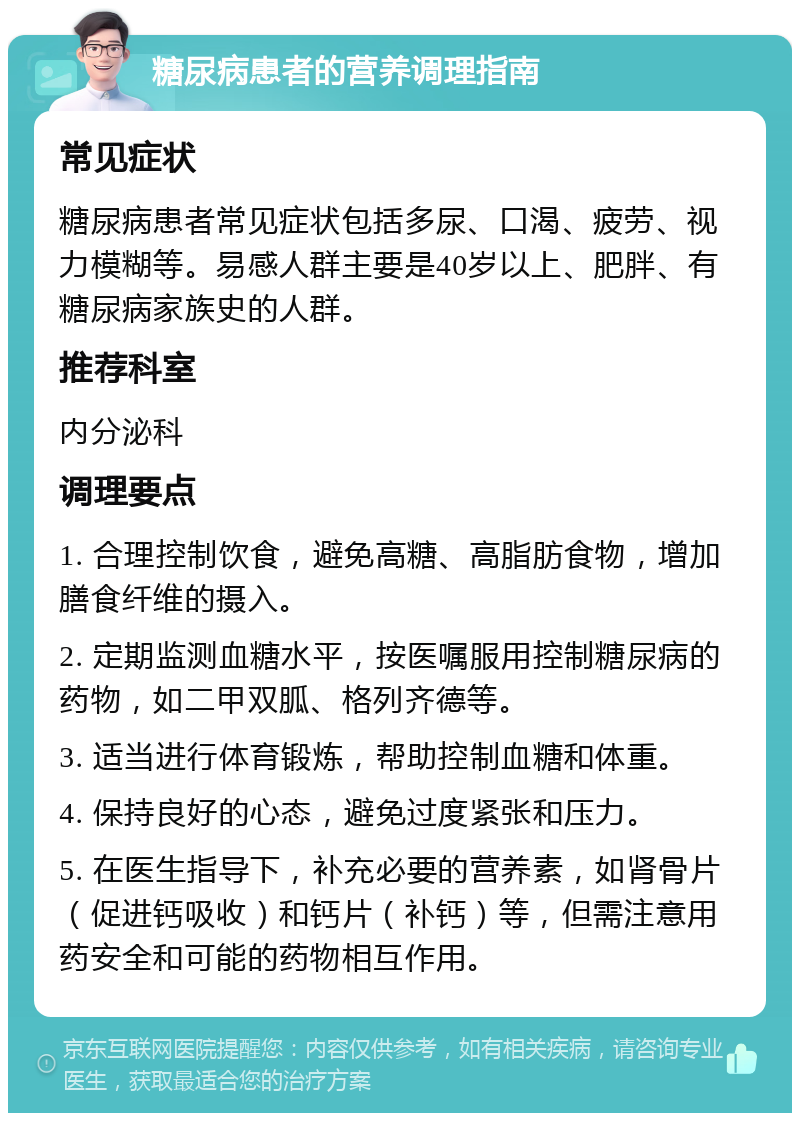 糖尿病患者的营养调理指南 常见症状 糖尿病患者常见症状包括多尿、口渴、疲劳、视力模糊等。易感人群主要是40岁以上、肥胖、有糖尿病家族史的人群。 推荐科室 内分泌科 调理要点 1. 合理控制饮食，避免高糖、高脂肪食物，增加膳食纤维的摄入。 2. 定期监测血糖水平，按医嘱服用控制糖尿病的药物，如二甲双胍、格列齐德等。 3. 适当进行体育锻炼，帮助控制血糖和体重。 4. 保持良好的心态，避免过度紧张和压力。 5. 在医生指导下，补充必要的营养素，如肾骨片（促进钙吸收）和钙片（补钙）等，但需注意用药安全和可能的药物相互作用。