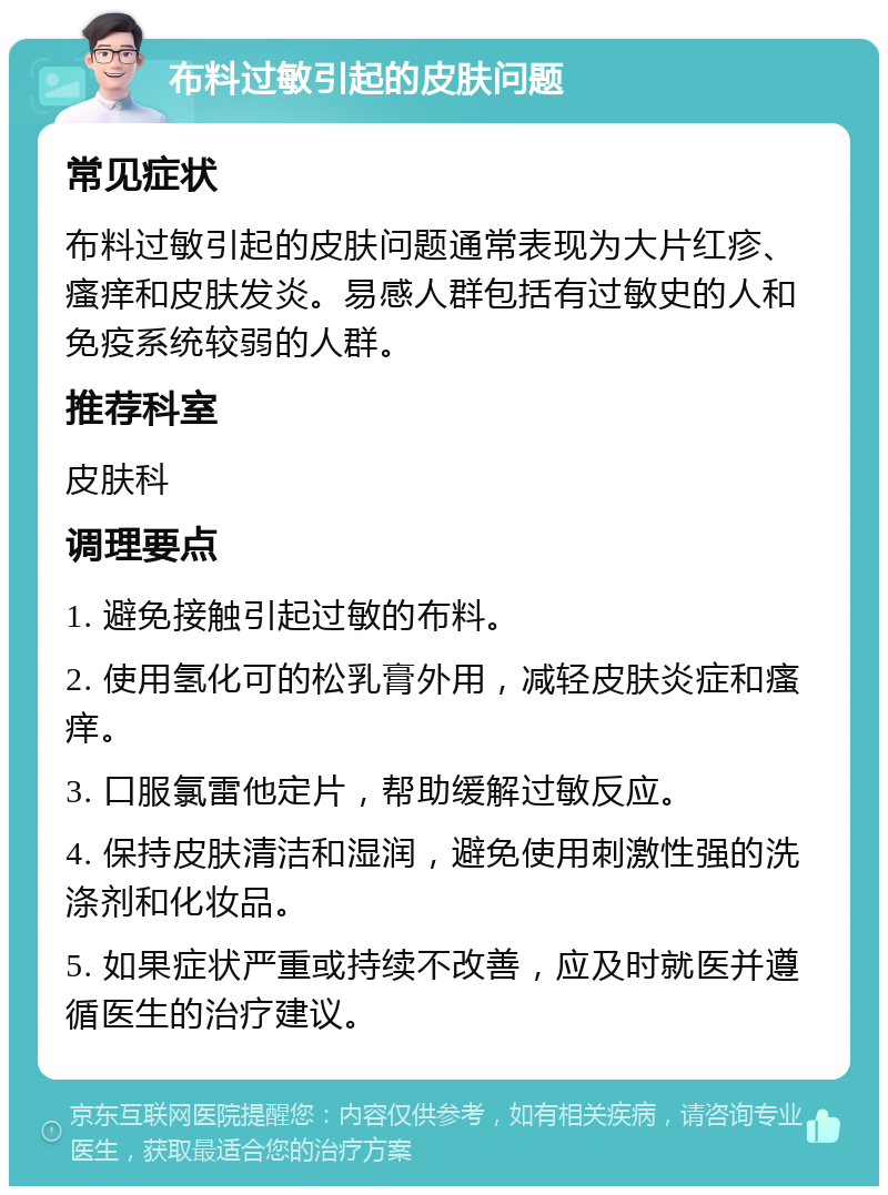 布料过敏引起的皮肤问题 常见症状 布料过敏引起的皮肤问题通常表现为大片红疹、瘙痒和皮肤发炎。易感人群包括有过敏史的人和免疫系统较弱的人群。 推荐科室 皮肤科 调理要点 1. 避免接触引起过敏的布料。 2. 使用氢化可的松乳膏外用，减轻皮肤炎症和瘙痒。 3. 口服氯雷他定片，帮助缓解过敏反应。 4. 保持皮肤清洁和湿润，避免使用刺激性强的洗涤剂和化妆品。 5. 如果症状严重或持续不改善，应及时就医并遵循医生的治疗建议。