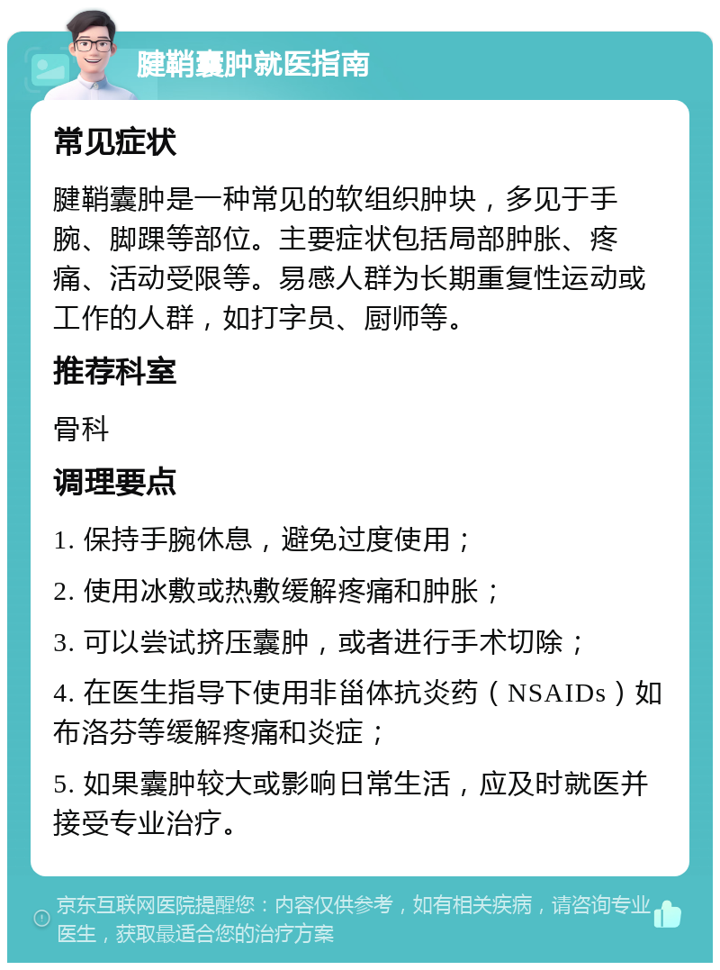 腱鞘囊肿就医指南 常见症状 腱鞘囊肿是一种常见的软组织肿块，多见于手腕、脚踝等部位。主要症状包括局部肿胀、疼痛、活动受限等。易感人群为长期重复性运动或工作的人群，如打字员、厨师等。 推荐科室 骨科 调理要点 1. 保持手腕休息，避免过度使用； 2. 使用冰敷或热敷缓解疼痛和肿胀； 3. 可以尝试挤压囊肿，或者进行手术切除； 4. 在医生指导下使用非甾体抗炎药（NSAIDs）如布洛芬等缓解疼痛和炎症； 5. 如果囊肿较大或影响日常生活，应及时就医并接受专业治疗。