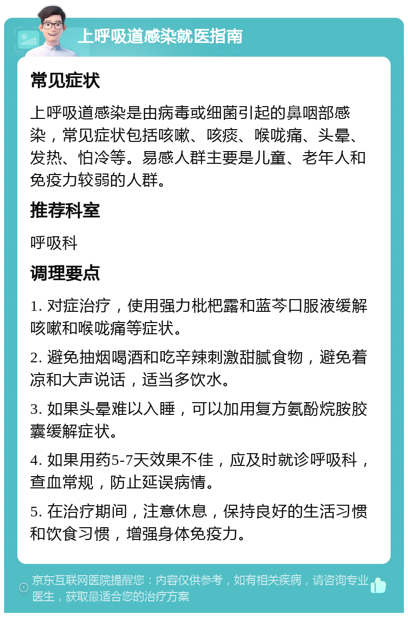 上呼吸道感染就医指南 常见症状 上呼吸道感染是由病毒或细菌引起的鼻咽部感染，常见症状包括咳嗽、咳痰、喉咙痛、头晕、发热、怕冷等。易感人群主要是儿童、老年人和免疫力较弱的人群。 推荐科室 呼吸科 调理要点 1. 对症治疗，使用强力枇杷露和蓝芩口服液缓解咳嗽和喉咙痛等症状。 2. 避免抽烟喝酒和吃辛辣刺激甜腻食物，避免着凉和大声说话，适当多饮水。 3. 如果头晕难以入睡，可以加用复方氨酚烷胺胶囊缓解症状。 4. 如果用药5-7天效果不佳，应及时就诊呼吸科，查血常规，防止延误病情。 5. 在治疗期间，注意休息，保持良好的生活习惯和饮食习惯，增强身体免疫力。