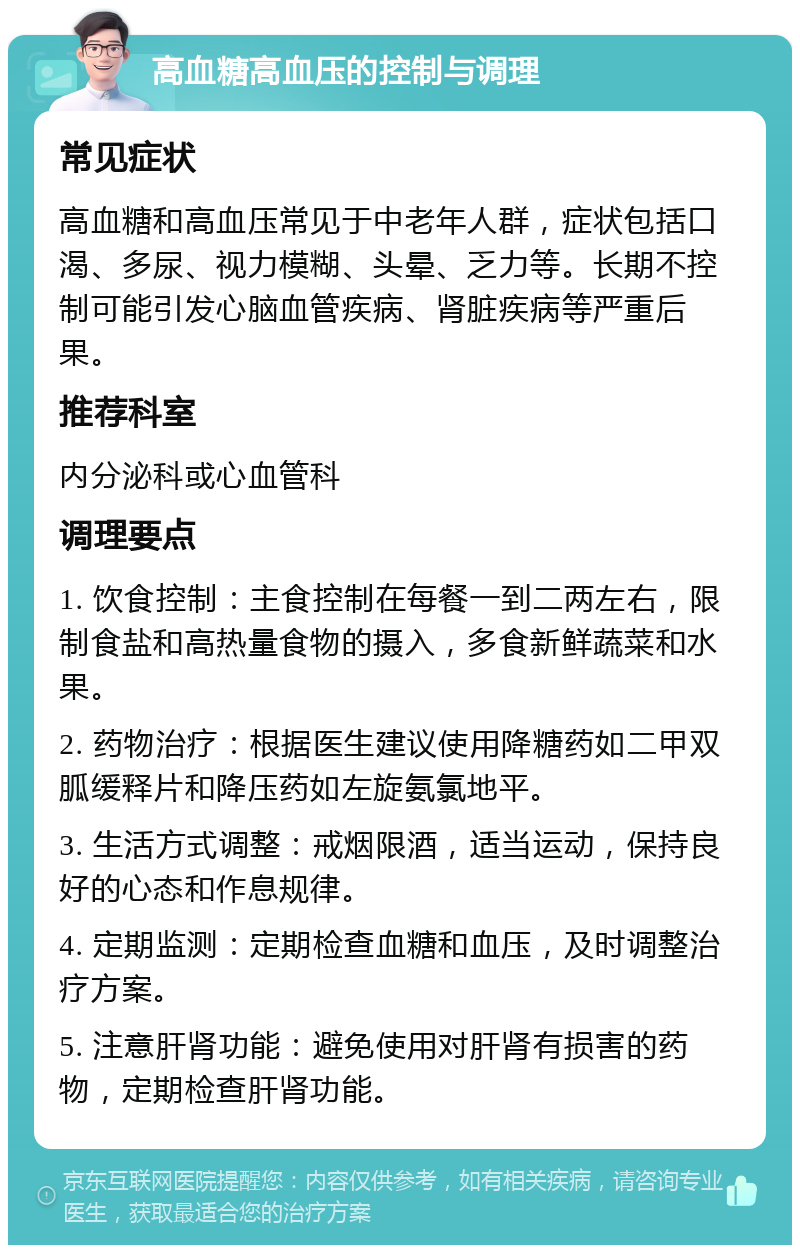 高血糖高血压的控制与调理 常见症状 高血糖和高血压常见于中老年人群，症状包括口渴、多尿、视力模糊、头晕、乏力等。长期不控制可能引发心脑血管疾病、肾脏疾病等严重后果。 推荐科室 内分泌科或心血管科 调理要点 1. 饮食控制：主食控制在每餐一到二两左右，限制食盐和高热量食物的摄入，多食新鲜蔬菜和水果。 2. 药物治疗：根据医生建议使用降糖药如二甲双胍缓释片和降压药如左旋氨氯地平。 3. 生活方式调整：戒烟限酒，适当运动，保持良好的心态和作息规律。 4. 定期监测：定期检查血糖和血压，及时调整治疗方案。 5. 注意肝肾功能：避免使用对肝肾有损害的药物，定期检查肝肾功能。