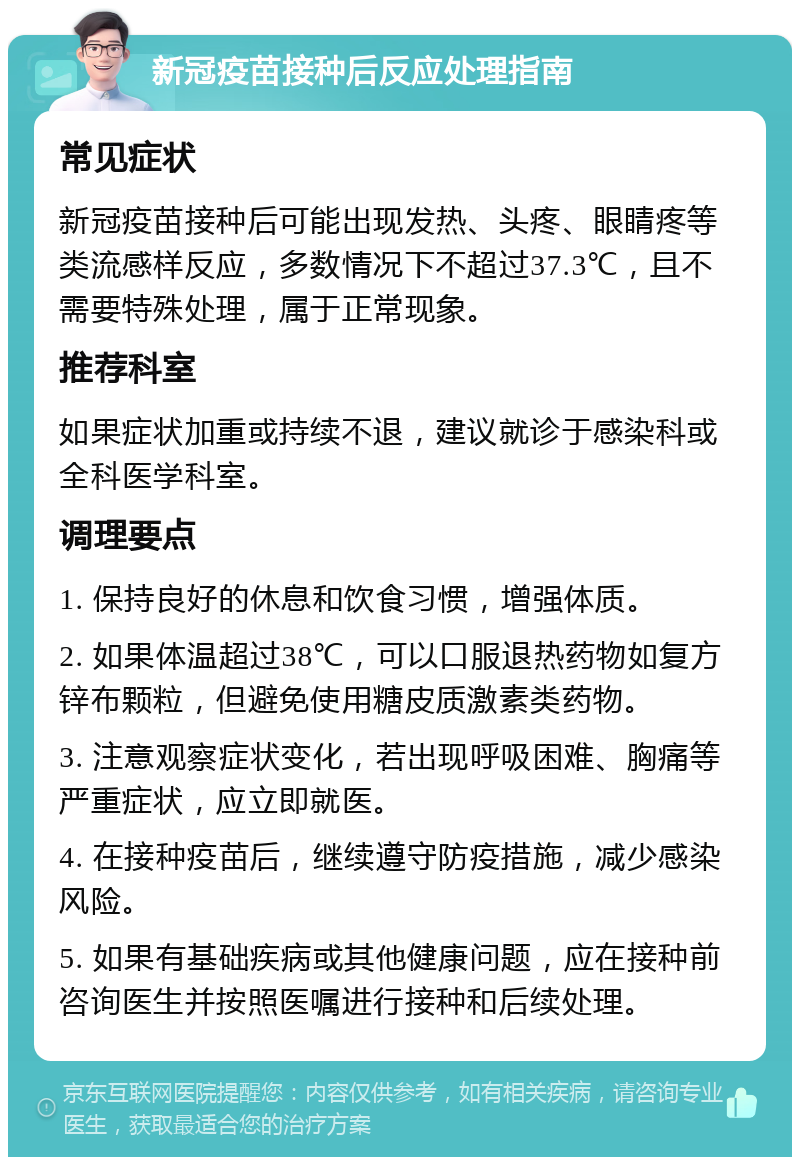 新冠疫苗接种后反应处理指南 常见症状 新冠疫苗接种后可能出现发热、头疼、眼睛疼等类流感样反应，多数情况下不超过37.3℃，且不需要特殊处理，属于正常现象。 推荐科室 如果症状加重或持续不退，建议就诊于感染科或全科医学科室。 调理要点 1. 保持良好的休息和饮食习惯，增强体质。 2. 如果体温超过38℃，可以口服退热药物如复方锌布颗粒，但避免使用糖皮质激素类药物。 3. 注意观察症状变化，若出现呼吸困难、胸痛等严重症状，应立即就医。 4. 在接种疫苗后，继续遵守防疫措施，减少感染风险。 5. 如果有基础疾病或其他健康问题，应在接种前咨询医生并按照医嘱进行接种和后续处理。