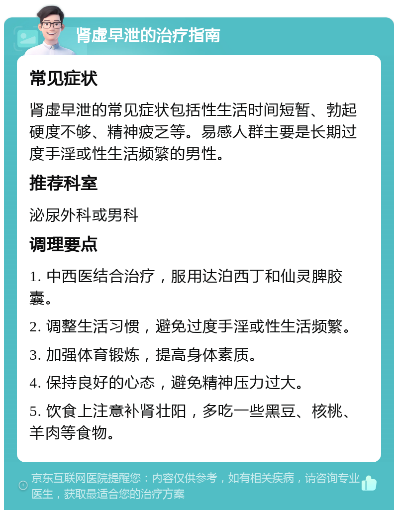 肾虚早泄的治疗指南 常见症状 肾虚早泄的常见症状包括性生活时间短暂、勃起硬度不够、精神疲乏等。易感人群主要是长期过度手淫或性生活频繁的男性。 推荐科室 泌尿外科或男科 调理要点 1. 中西医结合治疗，服用达泊西丁和仙灵脾胶囊。 2. 调整生活习惯，避免过度手淫或性生活频繁。 3. 加强体育锻炼，提高身体素质。 4. 保持良好的心态，避免精神压力过大。 5. 饮食上注意补肾壮阳，多吃一些黑豆、核桃、羊肉等食物。