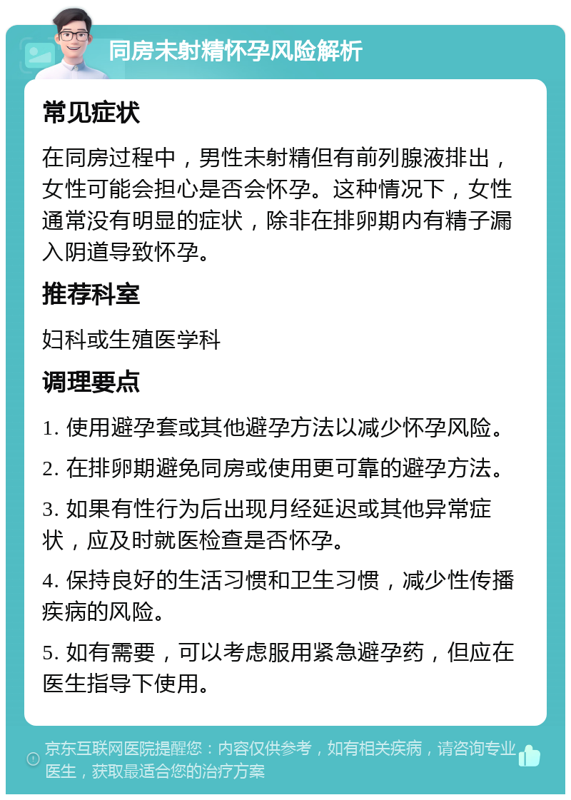 同房未射精怀孕风险解析 常见症状 在同房过程中，男性未射精但有前列腺液排出，女性可能会担心是否会怀孕。这种情况下，女性通常没有明显的症状，除非在排卵期内有精子漏入阴道导致怀孕。 推荐科室 妇科或生殖医学科 调理要点 1. 使用避孕套或其他避孕方法以减少怀孕风险。 2. 在排卵期避免同房或使用更可靠的避孕方法。 3. 如果有性行为后出现月经延迟或其他异常症状，应及时就医检查是否怀孕。 4. 保持良好的生活习惯和卫生习惯，减少性传播疾病的风险。 5. 如有需要，可以考虑服用紧急避孕药，但应在医生指导下使用。