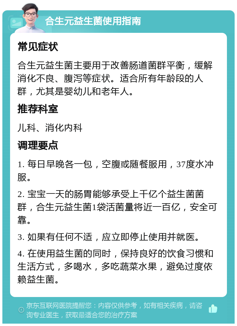 合生元益生菌使用指南 常见症状 合生元益生菌主要用于改善肠道菌群平衡，缓解消化不良、腹泻等症状。适合所有年龄段的人群，尤其是婴幼儿和老年人。 推荐科室 儿科、消化内科 调理要点 1. 每日早晚各一包，空腹或随餐服用，37度水冲服。 2. 宝宝一天的肠胃能够承受上千亿个益生菌菌群，合生元益生菌1袋活菌量将近一百亿，安全可靠。 3. 如果有任何不适，应立即停止使用并就医。 4. 在使用益生菌的同时，保持良好的饮食习惯和生活方式，多喝水，多吃蔬菜水果，避免过度依赖益生菌。