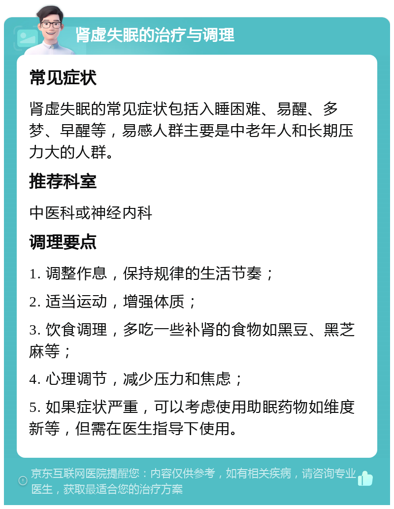 肾虚失眠的治疗与调理 常见症状 肾虚失眠的常见症状包括入睡困难、易醒、多梦、早醒等，易感人群主要是中老年人和长期压力大的人群。 推荐科室 中医科或神经内科 调理要点 1. 调整作息，保持规律的生活节奏； 2. 适当运动，增强体质； 3. 饮食调理，多吃一些补肾的食物如黑豆、黑芝麻等； 4. 心理调节，减少压力和焦虑； 5. 如果症状严重，可以考虑使用助眠药物如维度新等，但需在医生指导下使用。