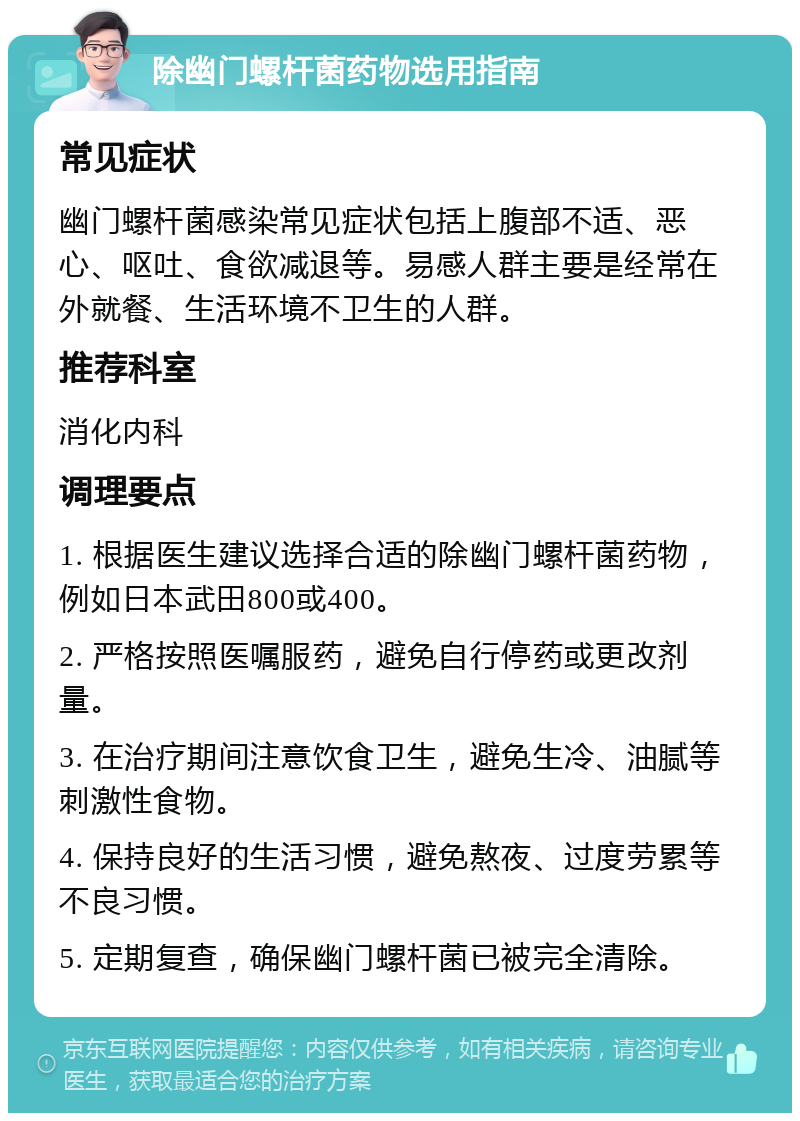 除幽门螺杆菌药物选用指南 常见症状 幽门螺杆菌感染常见症状包括上腹部不适、恶心、呕吐、食欲减退等。易感人群主要是经常在外就餐、生活环境不卫生的人群。 推荐科室 消化内科 调理要点 1. 根据医生建议选择合适的除幽门螺杆菌药物，例如日本武田800或400。 2. 严格按照医嘱服药，避免自行停药或更改剂量。 3. 在治疗期间注意饮食卫生，避免生冷、油腻等刺激性食物。 4. 保持良好的生活习惯，避免熬夜、过度劳累等不良习惯。 5. 定期复查，确保幽门螺杆菌已被完全清除。