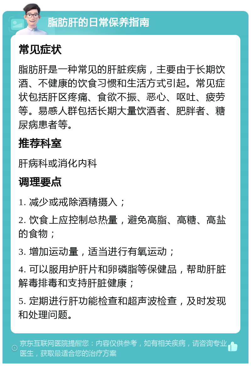 脂肪肝的日常保养指南 常见症状 脂肪肝是一种常见的肝脏疾病，主要由于长期饮酒、不健康的饮食习惯和生活方式引起。常见症状包括肝区疼痛、食欲不振、恶心、呕吐、疲劳等。易感人群包括长期大量饮酒者、肥胖者、糖尿病患者等。 推荐科室 肝病科或消化内科 调理要点 1. 减少或戒除酒精摄入； 2. 饮食上应控制总热量，避免高脂、高糖、高盐的食物； 3. 增加运动量，适当进行有氧运动； 4. 可以服用护肝片和卵磷脂等保健品，帮助肝脏解毒排毒和支持肝脏健康； 5. 定期进行肝功能检查和超声波检查，及时发现和处理问题。